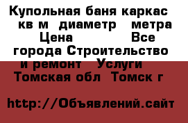 Купольная-баня-каркас 12 кв.м. диаметр 4 метра  › Цена ­ 32 000 - Все города Строительство и ремонт » Услуги   . Томская обл.,Томск г.